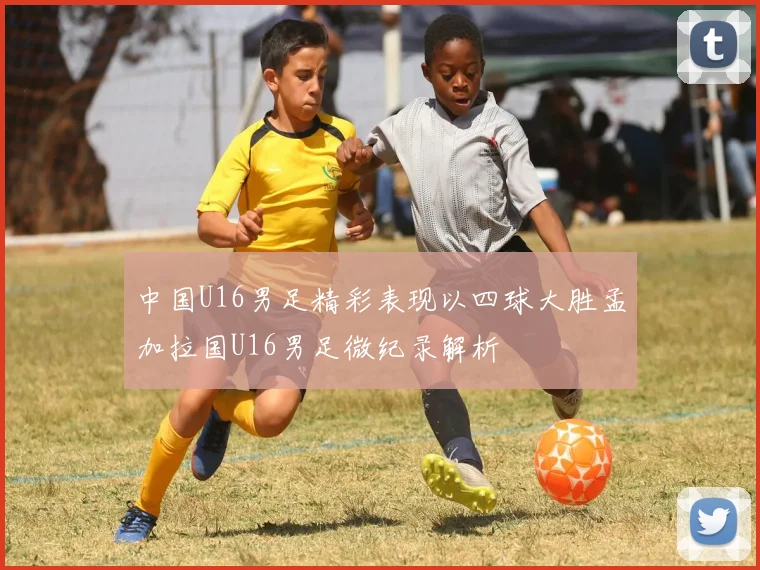 中国U16男足精彩表现以四球大胜孟加拉国U16男足微纪录解析