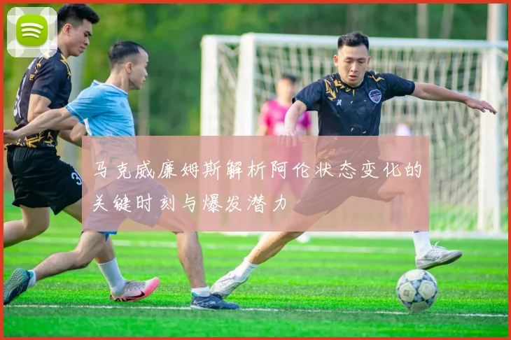马克威廉姆斯解析阿伦状态变化的关键时刻与爆发潜力