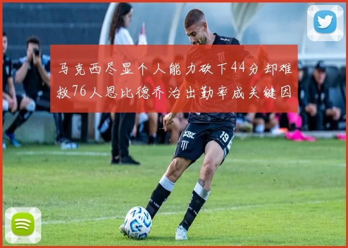 马克西尽显个人能力砍下44分却难救76人恩比德乔治出勤率成关键因素