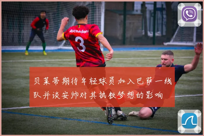 贝莱蒂期待年轻球员加入巴萨一线队并谈安帅对其执教梦想的影响