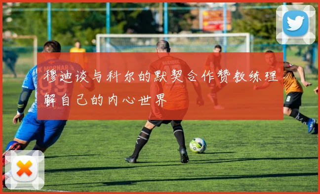 穆迪谈与科尔的默契合作赞教练理解自己的内心世界