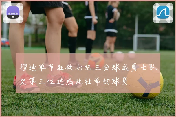 穆迪单节狂砍七记三分球成勇士队史第三位达成此壮举的球员