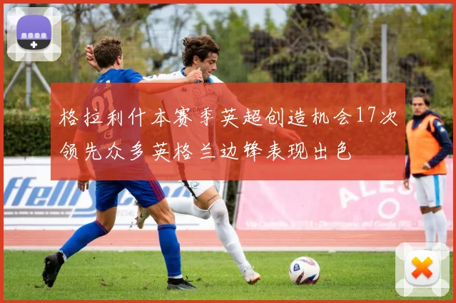 格拉利什本赛季英超创造机会17次领先众多英格兰边锋表现出色