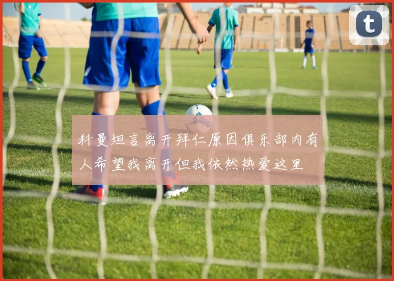 科曼坦言离开拜仁原因俱乐部内有人希望我离开但我依然热爱这里