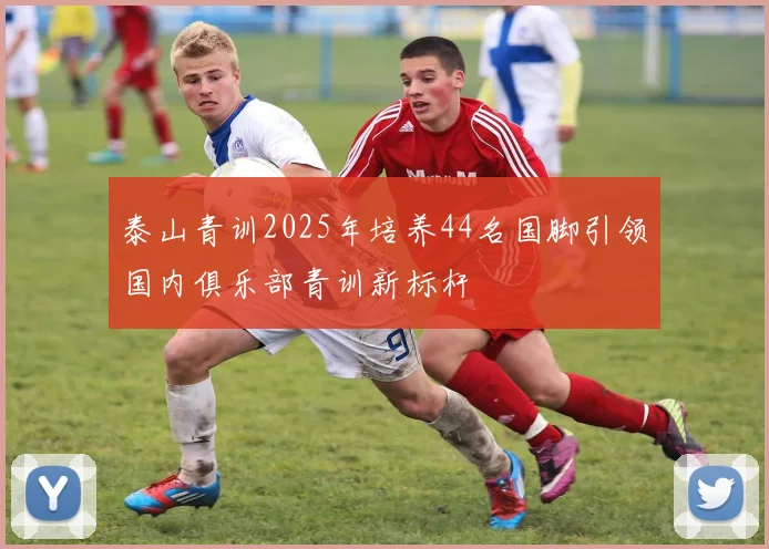 泰山青训2025年培养44名国脚引领国内俱乐部青训新标杆