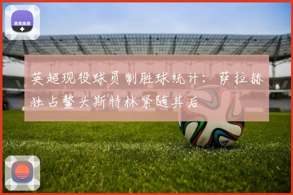 英超现役球员制胜球统计：萨拉赫独占鳌头斯特林紧随其后
