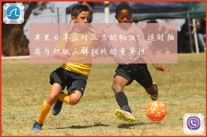 库里分享应对压力的秘诀：适时抽离与积极人群相处的重要性