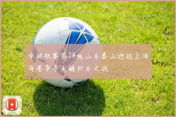 中超联赛第28轮山东泰山迎战上海海港争夺关键积分之战