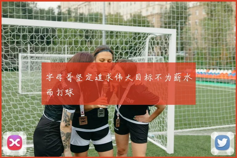 字母哥坚定追求伟大目标不为薪水而打球