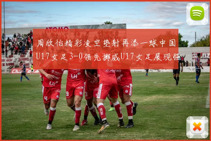 周欣怡精彩凌空垫射再添一球中国U17女足3-0领先挪威U17女足展现强劲实力
