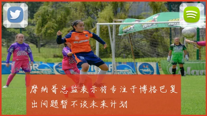 摩纳哥总监表示将专注于博格巴复出问题暂不谈未来计划