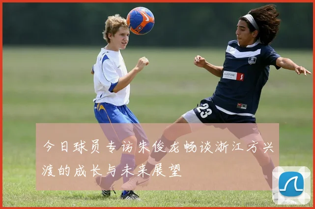 今日球员专访朱俊龙畅谈浙江方兴渡的成长与未来展望