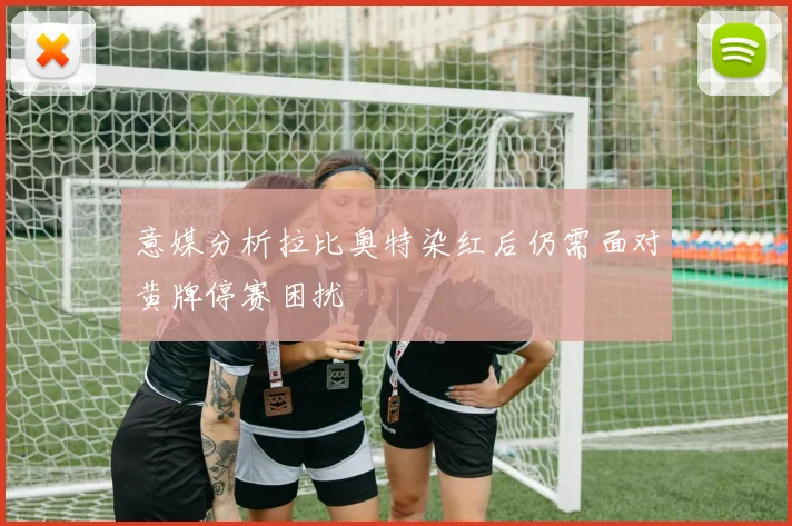 意媒分析拉比奥特染红后仍需面对黄牌停赛困扰