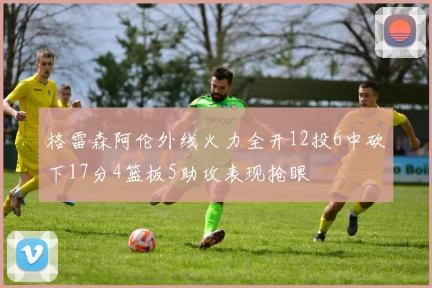 格雷森阿伦外线火力全开12投6中砍下17分4篮板5助攻表现抢眼