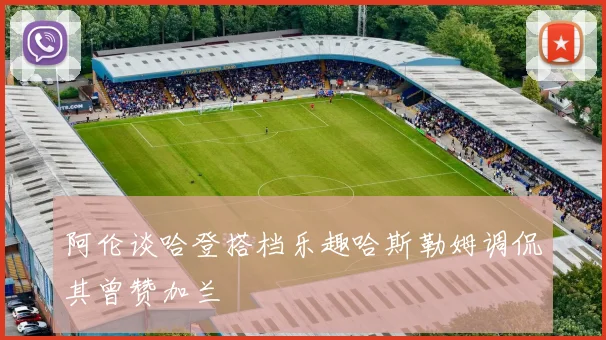 阿伦谈哈登搭档乐趣哈斯勒姆调侃其曾赞加兰