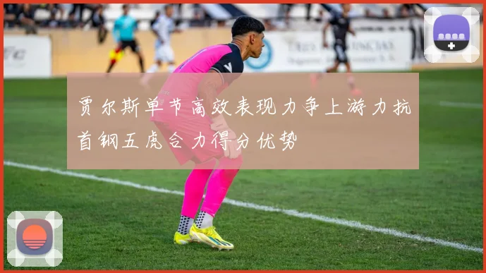 贾尔斯单节高效表现力争上游力抗首钢五虎合力得分优势