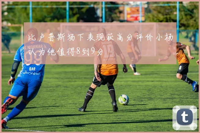 比卢普斯场下表现获高分评价小杨认为他值得8到9分