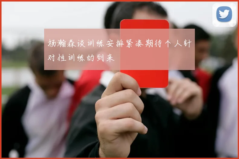 杨瀚森谈训练安排紧凑期待个人针对性训练的到来