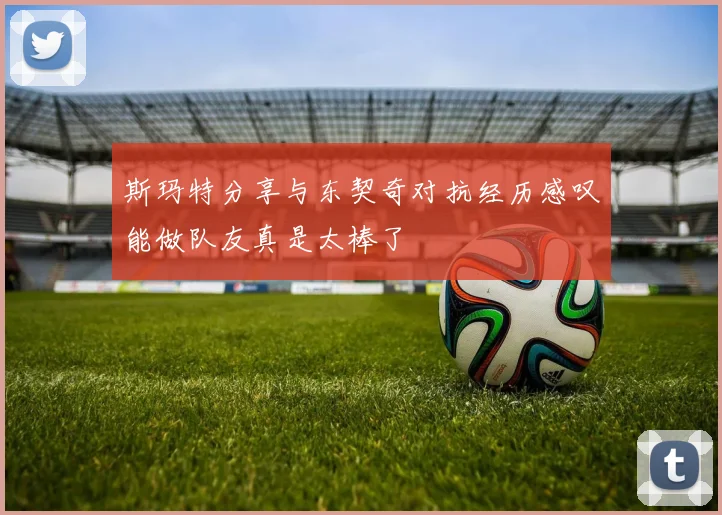 斯玛特分享与东契奇对抗经历感叹能做队友真是太棒了