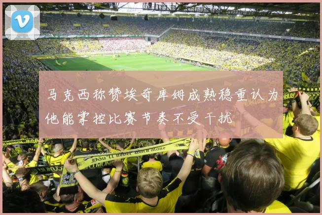 马克西称赞埃奇库姆成熟稳重认为他能掌控比赛节奏不受干扰