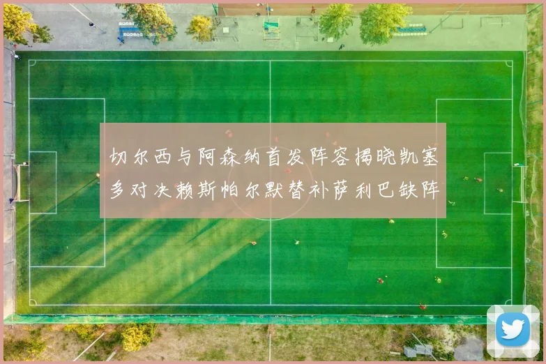 切尔西与阿森纳首发阵容揭晓凯塞多对决赖斯帕尔默替补萨利巴缺阵