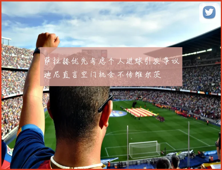萨拉赫优先考虑个人进球引发争议迪尼直言空门机会不传维尔茨
