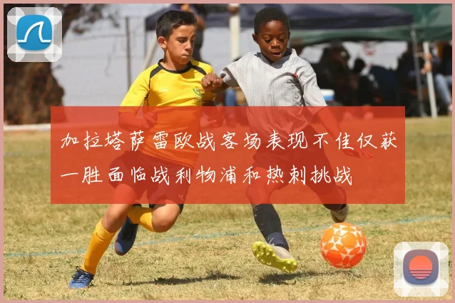 加拉塔萨雷欧战客场表现不佳仅获一胜面临战利物浦和热刺挑战