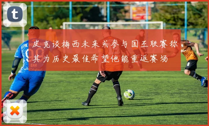 皮克谈梅西未来或参与国王联赛称其为历史最佳希望他能重返赛场