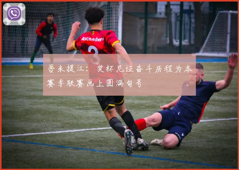 吾米提江：奖杯见证奋斗历程为本赛季联赛画上圆满句号