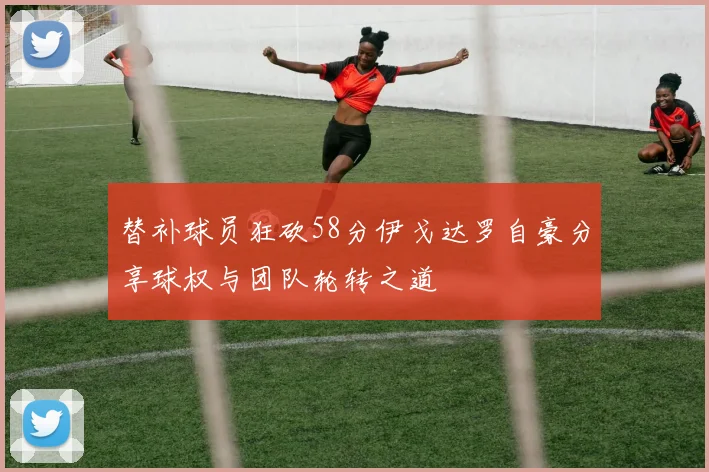 替补球员狂砍58分伊戈达罗自豪分享球权与团队轮转之道