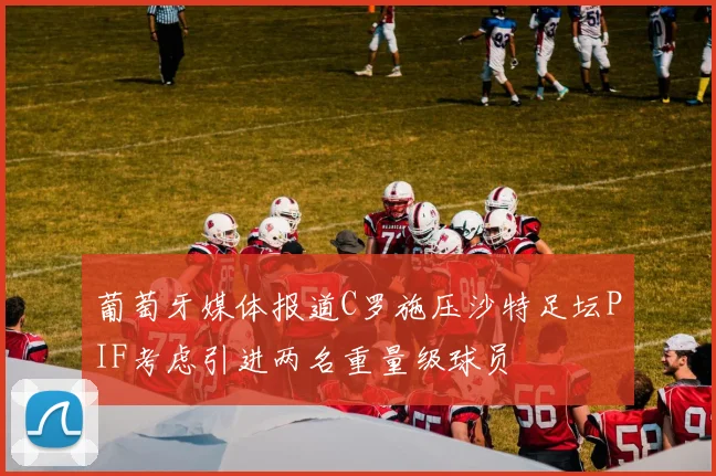 葡萄牙媒体报道C罗施压沙特足坛PIF考虑引进两名重量级球员