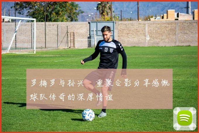罗梅罗与孙兴慜重聚合影分享感慨球队传奇的深厚情谊