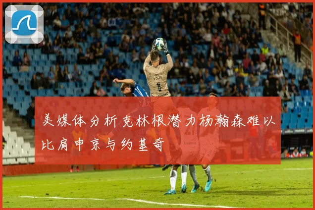 美媒体分析克林根潜力杨瀚森难以比肩申京与约基奇
