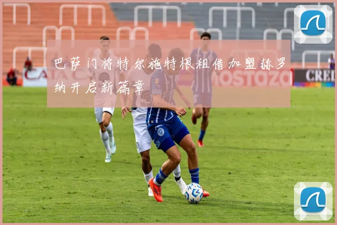 巴萨门将特尔施特根租借加盟赫罗纳开启新篇章