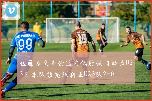 佐藤龙之介禁区内低射破门助力U23日本队领先叙利亚U23队2-0