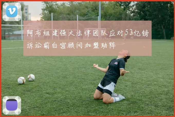 阿布组建强大法律团队应对53亿镑诉讼前白宫顾问加盟助阵