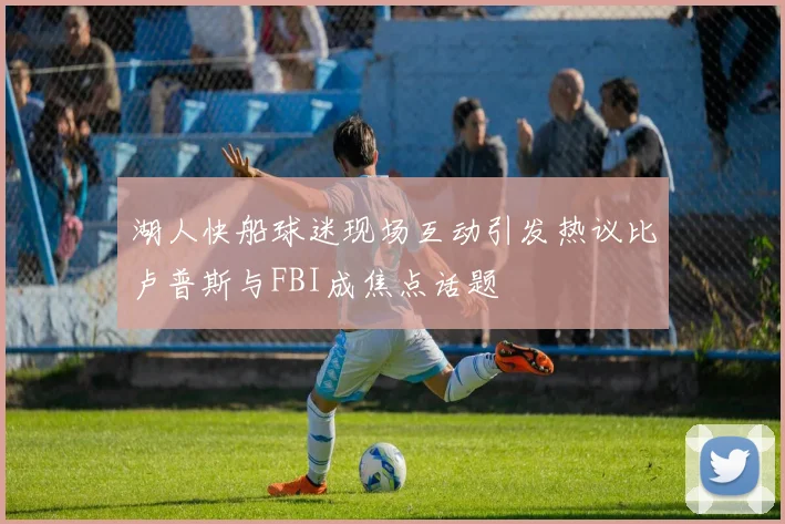 湖人快船球迷现场互动引发热议比卢普斯与FBI成焦点话题
