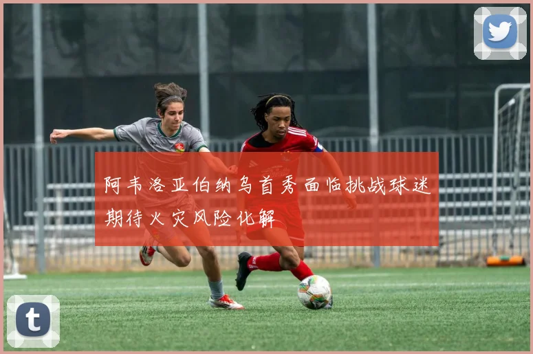 阿韦洛亚伯纳乌首秀面临挑战球迷期待火灾风险化解