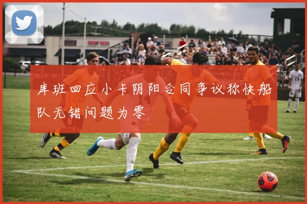 库班回应小卡阴阳合同争议称快船队无错问题为零