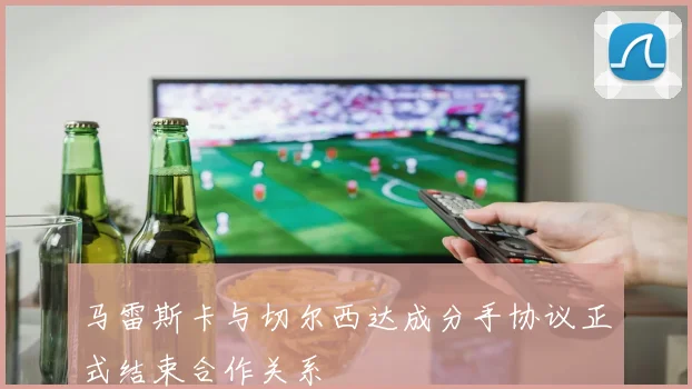 马雷斯卡与切尔西达成分手协议正式结束合作关系