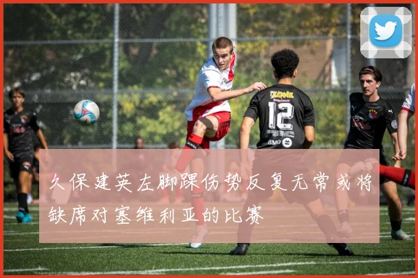 久保建英左脚踝伤势反复无常或将缺席对塞维利亚的比赛