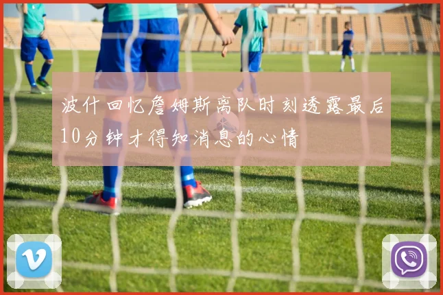 波什回忆詹姆斯离队时刻透露最后10分钟才得知消息的心情