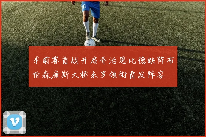 季前赛首战开启乔治恩比德缺阵布伦森唐斯大桥米罗领衔首发阵容