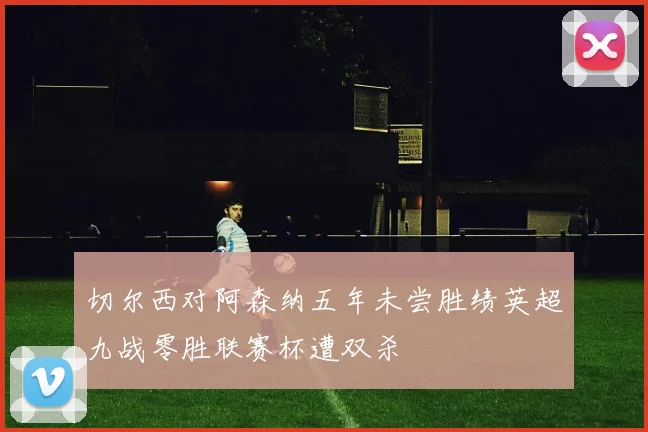 切尔西对阿森纳五年未尝胜绩英超九战零胜联赛杯遭双杀
